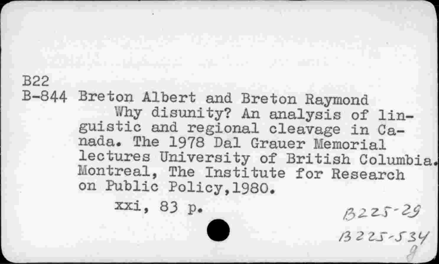 ﻿B22
B-844 Breton Albert and Breton Raymond
Why disunity? An analysis of linguistic and regional cleavage in Canada. The 1978 Dal Grauer Memorial lectures University of British Columbia Montreal, The Institute for Research on Public Policy,1980.
xxi, 83 p.